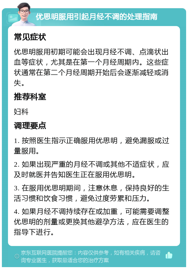 优思明服用引起月经不调的处理指南 常见症状 优思明服用初期可能会出现月经不调、点滴状出血等症状，尤其是在第一个月经周期内。这些症状通常在第二个月经周期开始后会逐渐减轻或消失。 推荐科室 妇科 调理要点 1. 按照医生指示正确服用优思明，避免漏服或过量服用。 2. 如果出现严重的月经不调或其他不适症状，应及时就医并告知医生正在服用优思明。 3. 在服用优思明期间，注意休息，保持良好的生活习惯和饮食习惯，避免过度劳累和压力。 4. 如果月经不调持续存在或加重，可能需要调整优思明的剂量或更换其他避孕方法，应在医生的指导下进行。