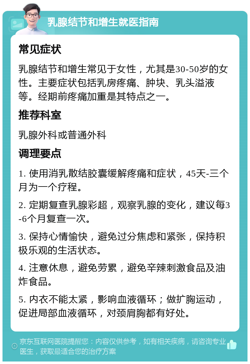 乳腺结节和增生就医指南 常见症状 乳腺结节和增生常见于女性，尤其是30-50岁的女性。主要症状包括乳房疼痛、肿块、乳头溢液等。经期前疼痛加重是其特点之一。 推荐科室 乳腺外科或普通外科 调理要点 1. 使用消乳散结胶囊缓解疼痛和症状，45天-三个月为一个疗程。 2. 定期复查乳腺彩超，观察乳腺的变化，建议每3-6个月复查一次。 3. 保持心情愉快，避免过分焦虑和紧张，保持积极乐观的生活状态。 4. 注意休息，避免劳累，避免辛辣刺激食品及油炸食品。 5. 内衣不能太紧，影响血液循环；做扩胸运动，促进局部血液循环，对颈肩胸都有好处。