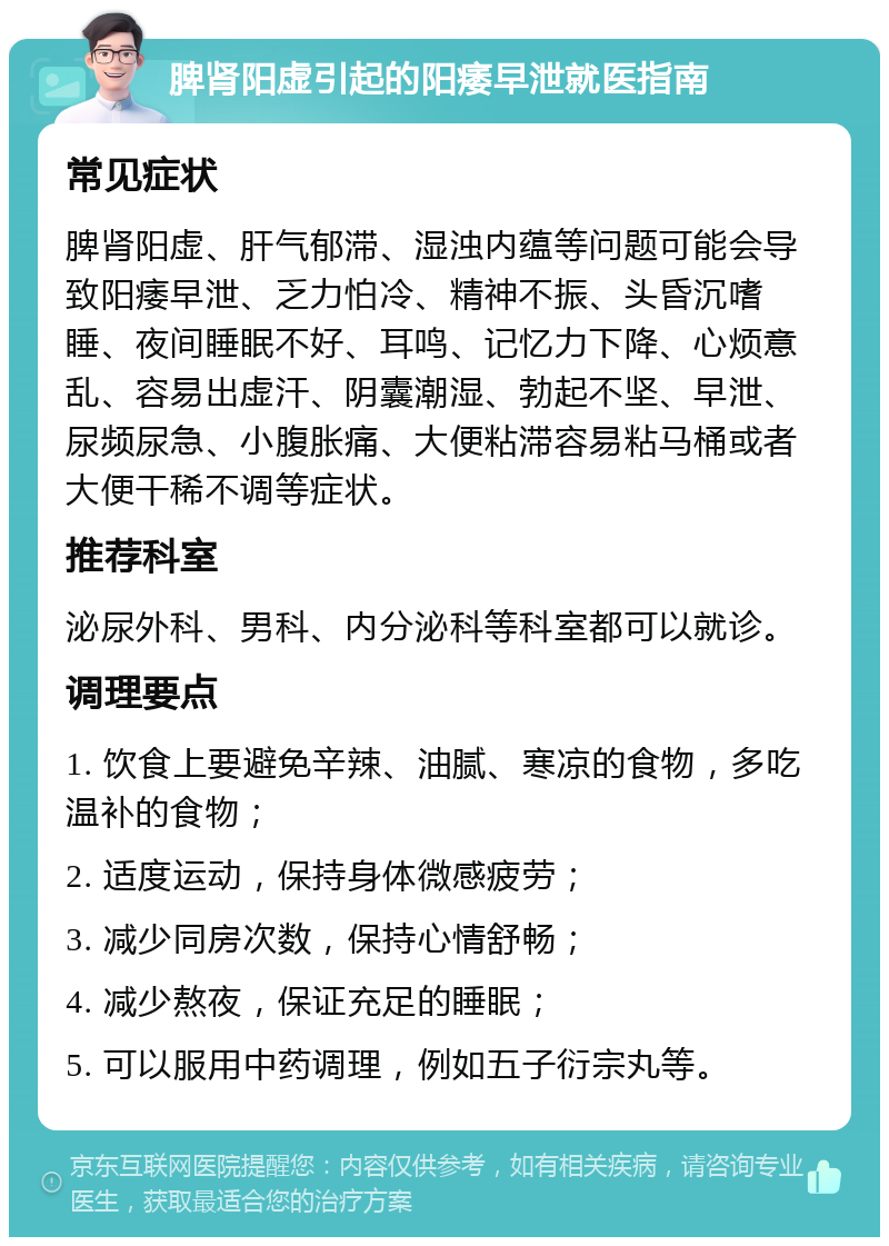 脾肾阳虚引起的阳痿早泄就医指南 常见症状 脾肾阳虚、肝气郁滞、湿浊内蕴等问题可能会导致阳痿早泄、乏力怕冷、精神不振、头昏沉嗜睡、夜间睡眠不好、耳鸣、记忆力下降、心烦意乱、容易出虚汗、阴囊潮湿、勃起不坚、早泄、尿频尿急、小腹胀痛、大便粘滞容易粘马桶或者大便干稀不调等症状。 推荐科室 泌尿外科、男科、内分泌科等科室都可以就诊。 调理要点 1. 饮食上要避免辛辣、油腻、寒凉的食物，多吃温补的食物； 2. 适度运动，保持身体微感疲劳； 3. 减少同房次数，保持心情舒畅； 4. 减少熬夜，保证充足的睡眠； 5. 可以服用中药调理，例如五子衍宗丸等。