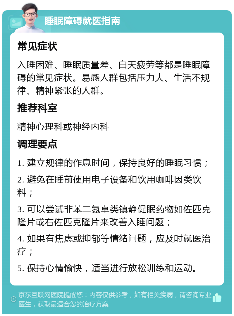 睡眠障碍就医指南 常见症状 入睡困难、睡眠质量差、白天疲劳等都是睡眠障碍的常见症状。易感人群包括压力大、生活不规律、精神紧张的人群。 推荐科室 精神心理科或神经内科 调理要点 1. 建立规律的作息时间，保持良好的睡眠习惯； 2. 避免在睡前使用电子设备和饮用咖啡因类饮料； 3. 可以尝试非苯二氮卓类镇静促眠药物如佐匹克隆片或右佐匹克隆片来改善入睡问题； 4. 如果有焦虑或抑郁等情绪问题，应及时就医治疗； 5. 保持心情愉快，适当进行放松训练和运动。