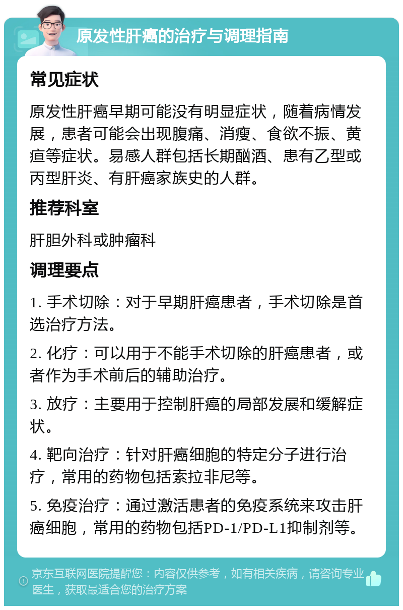 原发性肝癌的治疗与调理指南 常见症状 原发性肝癌早期可能没有明显症状，随着病情发展，患者可能会出现腹痛、消瘦、食欲不振、黄疸等症状。易感人群包括长期酗酒、患有乙型或丙型肝炎、有肝癌家族史的人群。 推荐科室 肝胆外科或肿瘤科 调理要点 1. 手术切除：对于早期肝癌患者，手术切除是首选治疗方法。 2. 化疗：可以用于不能手术切除的肝癌患者，或者作为手术前后的辅助治疗。 3. 放疗：主要用于控制肝癌的局部发展和缓解症状。 4. 靶向治疗：针对肝癌细胞的特定分子进行治疗，常用的药物包括索拉非尼等。 5. 免疫治疗：通过激活患者的免疫系统来攻击肝癌细胞，常用的药物包括PD-1/PD-L1抑制剂等。