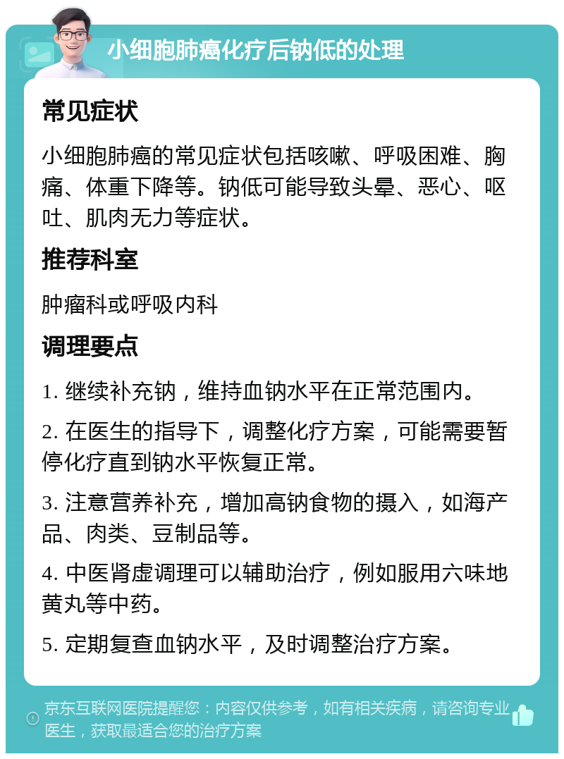 小细胞肺癌化疗后钠低的处理 常见症状 小细胞肺癌的常见症状包括咳嗽、呼吸困难、胸痛、体重下降等。钠低可能导致头晕、恶心、呕吐、肌肉无力等症状。 推荐科室 肿瘤科或呼吸内科 调理要点 1. 继续补充钠，维持血钠水平在正常范围内。 2. 在医生的指导下，调整化疗方案，可能需要暂停化疗直到钠水平恢复正常。 3. 注意营养补充，增加高钠食物的摄入，如海产品、肉类、豆制品等。 4. 中医肾虚调理可以辅助治疗，例如服用六味地黄丸等中药。 5. 定期复查血钠水平，及时调整治疗方案。