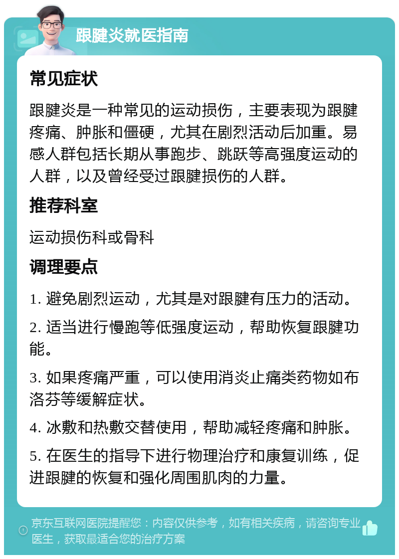 跟腱炎就医指南 常见症状 跟腱炎是一种常见的运动损伤，主要表现为跟腱疼痛、肿胀和僵硬，尤其在剧烈活动后加重。易感人群包括长期从事跑步、跳跃等高强度运动的人群，以及曾经受过跟腱损伤的人群。 推荐科室 运动损伤科或骨科 调理要点 1. 避免剧烈运动，尤其是对跟腱有压力的活动。 2. 适当进行慢跑等低强度运动，帮助恢复跟腱功能。 3. 如果疼痛严重，可以使用消炎止痛类药物如布洛芬等缓解症状。 4. 冰敷和热敷交替使用，帮助减轻疼痛和肿胀。 5. 在医生的指导下进行物理治疗和康复训练，促进跟腱的恢复和强化周围肌肉的力量。