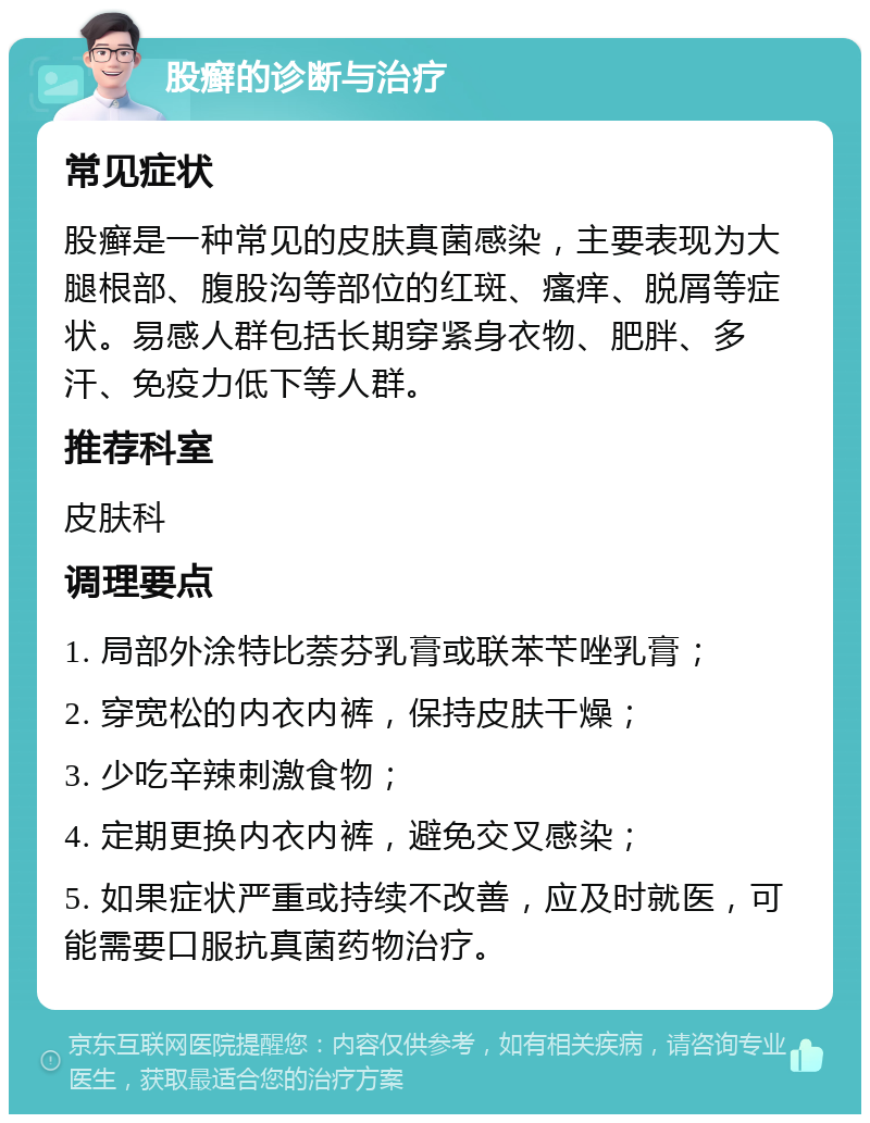 股癣的诊断与治疗 常见症状 股癣是一种常见的皮肤真菌感染，主要表现为大腿根部、腹股沟等部位的红斑、瘙痒、脱屑等症状。易感人群包括长期穿紧身衣物、肥胖、多汗、免疫力低下等人群。 推荐科室 皮肤科 调理要点 1. 局部外涂特比萘芬乳膏或联苯苄唑乳膏； 2. 穿宽松的内衣内裤，保持皮肤干燥； 3. 少吃辛辣刺激食物； 4. 定期更换内衣内裤，避免交叉感染； 5. 如果症状严重或持续不改善，应及时就医，可能需要口服抗真菌药物治疗。