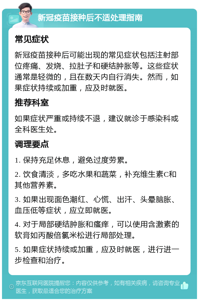 新冠疫苗接种后不适处理指南 常见症状 新冠疫苗接种后可能出现的常见症状包括注射部位疼痛、发烧、拉肚子和硬结肿胀等。这些症状通常是轻微的，且在数天内自行消失。然而，如果症状持续或加重，应及时就医。 推荐科室 如果症状严重或持续不退，建议就诊于感染科或全科医生处。 调理要点 1. 保持充足休息，避免过度劳累。 2. 饮食清淡，多吃水果和蔬菜，补充维生素C和其他营养素。 3. 如果出现面色潮红、心慌、出汗、头晕脑胀、血压低等症状，应立即就医。 4. 对于局部硬结肿胀和瘙痒，可以使用含激素的软膏如丙酸倍氯米松进行局部处理。 5. 如果症状持续或加重，应及时就医，进行进一步检查和治疗。