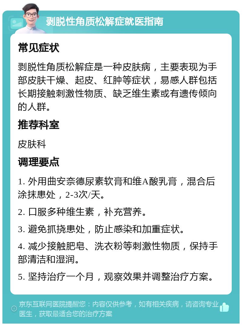 剥脱性角质松解症就医指南 常见症状 剥脱性角质松解症是一种皮肤病，主要表现为手部皮肤干燥、起皮、红肿等症状，易感人群包括长期接触刺激性物质、缺乏维生素或有遗传倾向的人群。 推荐科室 皮肤科 调理要点 1. 外用曲安奈德尿素软膏和维A酸乳膏，混合后涂抹患处，2-3次/天。 2. 口服多种维生素，补充营养。 3. 避免抓挠患处，防止感染和加重症状。 4. 减少接触肥皂、洗衣粉等刺激性物质，保持手部清洁和湿润。 5. 坚持治疗一个月，观察效果并调整治疗方案。