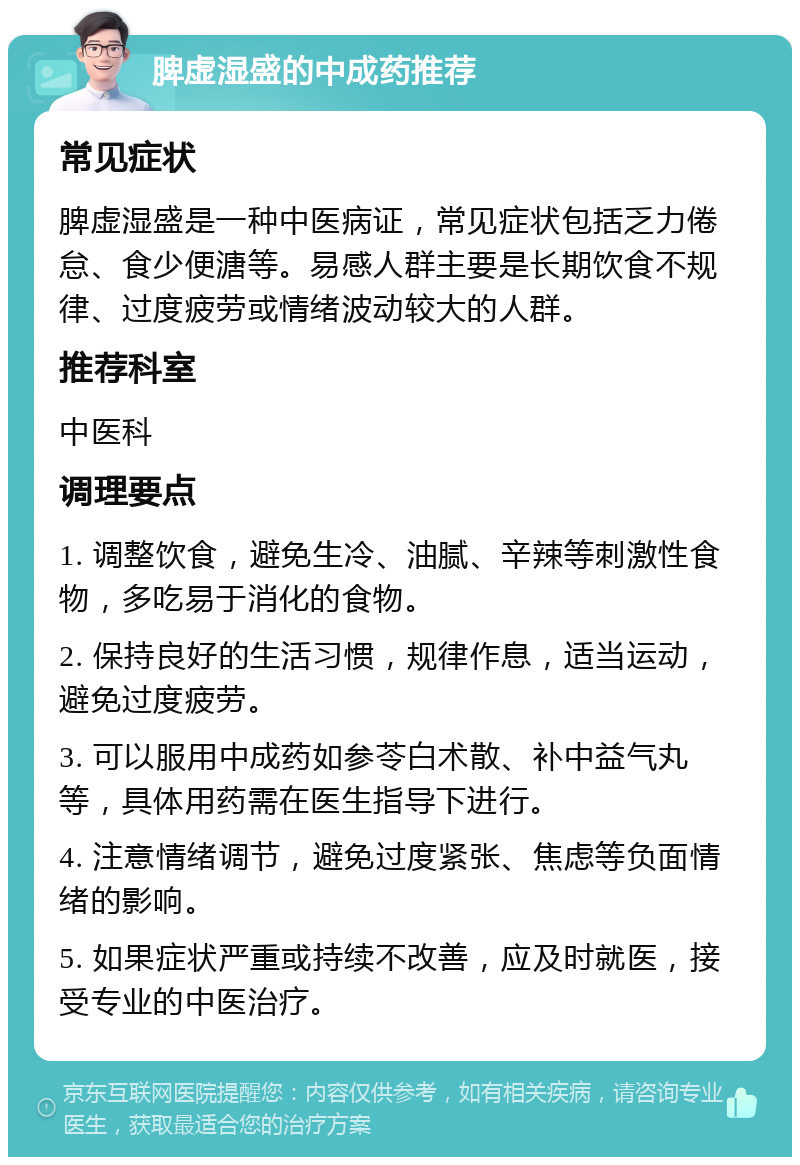 脾虚湿盛的中成药推荐 常见症状 脾虚湿盛是一种中医病证，常见症状包括乏力倦怠、食少便溏等。易感人群主要是长期饮食不规律、过度疲劳或情绪波动较大的人群。 推荐科室 中医科 调理要点 1. 调整饮食，避免生冷、油腻、辛辣等刺激性食物，多吃易于消化的食物。 2. 保持良好的生活习惯，规律作息，适当运动，避免过度疲劳。 3. 可以服用中成药如参苓白术散、补中益气丸等，具体用药需在医生指导下进行。 4. 注意情绪调节，避免过度紧张、焦虑等负面情绪的影响。 5. 如果症状严重或持续不改善，应及时就医，接受专业的中医治疗。