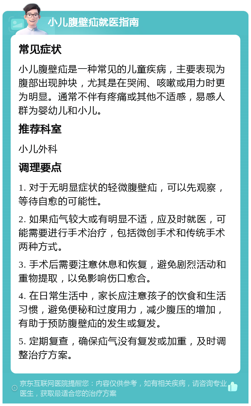 小儿腹壁疝就医指南 常见症状 小儿腹壁疝是一种常见的儿童疾病，主要表现为腹部出现肿块，尤其是在哭闹、咳嗽或用力时更为明显。通常不伴有疼痛或其他不适感，易感人群为婴幼儿和小儿。 推荐科室 小儿外科 调理要点 1. 对于无明显症状的轻微腹壁疝，可以先观察，等待自愈的可能性。 2. 如果疝气较大或有明显不适，应及时就医，可能需要进行手术治疗，包括微创手术和传统手术两种方式。 3. 手术后需要注意休息和恢复，避免剧烈活动和重物提取，以免影响伤口愈合。 4. 在日常生活中，家长应注意孩子的饮食和生活习惯，避免便秘和过度用力，减少腹压的增加，有助于预防腹壁疝的发生或复发。 5. 定期复查，确保疝气没有复发或加重，及时调整治疗方案。