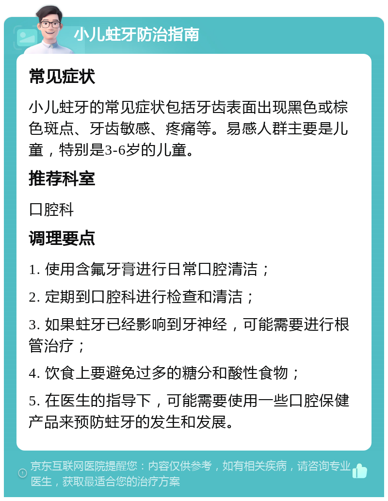 小儿蛀牙防治指南 常见症状 小儿蛀牙的常见症状包括牙齿表面出现黑色或棕色斑点、牙齿敏感、疼痛等。易感人群主要是儿童，特别是3-6岁的儿童。 推荐科室 口腔科 调理要点 1. 使用含氟牙膏进行日常口腔清洁； 2. 定期到口腔科进行检查和清洁； 3. 如果蛀牙已经影响到牙神经，可能需要进行根管治疗； 4. 饮食上要避免过多的糖分和酸性食物； 5. 在医生的指导下，可能需要使用一些口腔保健产品来预防蛀牙的发生和发展。