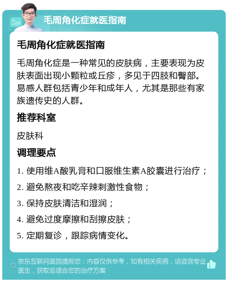 毛周角化症就医指南 毛周角化症就医指南 毛周角化症是一种常见的皮肤病，主要表现为皮肤表面出现小颗粒或丘疹，多见于四肢和臀部。易感人群包括青少年和成年人，尤其是那些有家族遗传史的人群。 推荐科室 皮肤科 调理要点 1. 使用维A酸乳膏和口服维生素A胶囊进行治疗； 2. 避免熬夜和吃辛辣刺激性食物； 3. 保持皮肤清洁和湿润； 4. 避免过度摩擦和刮擦皮肤； 5. 定期复诊，跟踪病情变化。