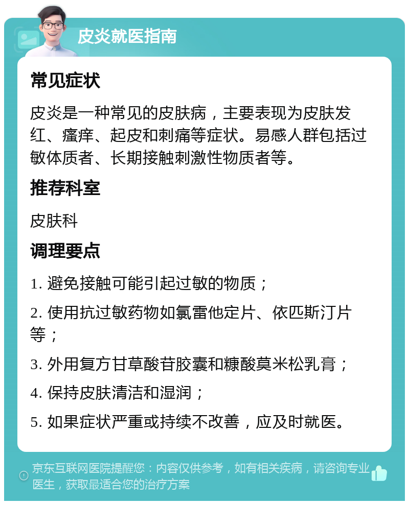 皮炎就医指南 常见症状 皮炎是一种常见的皮肤病，主要表现为皮肤发红、瘙痒、起皮和刺痛等症状。易感人群包括过敏体质者、长期接触刺激性物质者等。 推荐科室 皮肤科 调理要点 1. 避免接触可能引起过敏的物质； 2. 使用抗过敏药物如氯雷他定片、依匹斯汀片等； 3. 外用复方甘草酸苷胶囊和糠酸莫米松乳膏； 4. 保持皮肤清洁和湿润； 5. 如果症状严重或持续不改善，应及时就医。