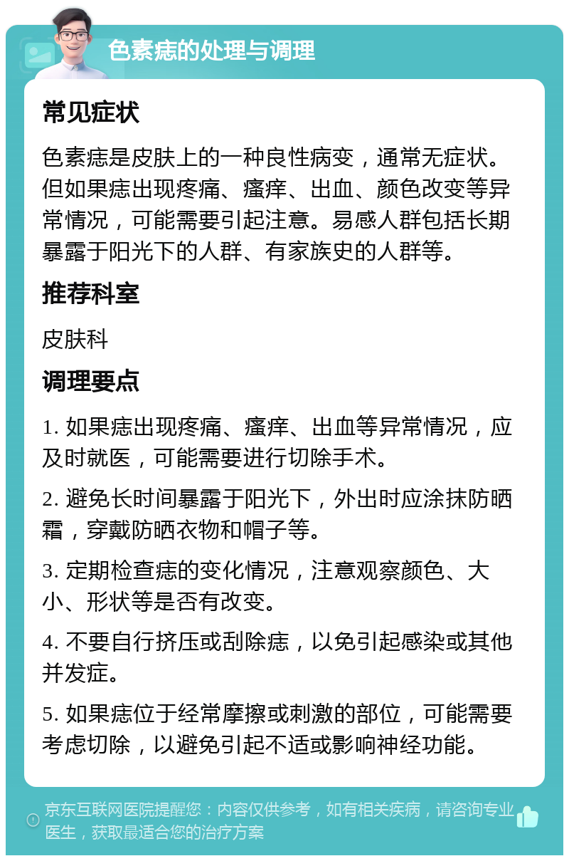 色素痣的处理与调理 常见症状 色素痣是皮肤上的一种良性病变，通常无症状。但如果痣出现疼痛、瘙痒、出血、颜色改变等异常情况，可能需要引起注意。易感人群包括长期暴露于阳光下的人群、有家族史的人群等。 推荐科室 皮肤科 调理要点 1. 如果痣出现疼痛、瘙痒、出血等异常情况，应及时就医，可能需要进行切除手术。 2. 避免长时间暴露于阳光下，外出时应涂抹防晒霜，穿戴防晒衣物和帽子等。 3. 定期检查痣的变化情况，注意观察颜色、大小、形状等是否有改变。 4. 不要自行挤压或刮除痣，以免引起感染或其他并发症。 5. 如果痣位于经常摩擦或刺激的部位，可能需要考虑切除，以避免引起不适或影响神经功能。