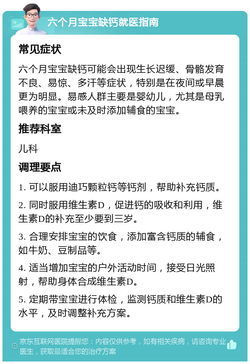 六个月宝宝缺钙就医指南 常见症状 六个月宝宝缺钙可能会出现生长迟缓、骨骼发育不良、易惊、多汗等症状，特别是在夜间或早晨更为明显。易感人群主要是婴幼儿，尤其是母乳喂养的宝宝或未及时添加辅食的宝宝。 推荐科室 儿科 调理要点 1. 可以服用迪巧颗粒钙等钙剂，帮助补充钙质。 2. 同时服用维生素D，促进钙的吸收和利用，维生素D的补充至少要到三岁。 3. 合理安排宝宝的饮食，添加富含钙质的辅食，如牛奶、豆制品等。 4. 适当增加宝宝的户外活动时间，接受日光照射，帮助身体合成维生素D。 5. 定期带宝宝进行体检，监测钙质和维生素D的水平，及时调整补充方案。