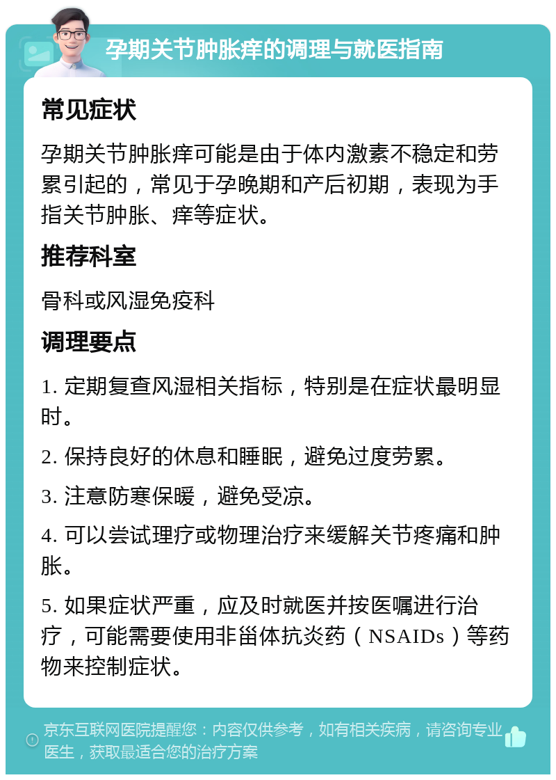 孕期关节肿胀痒的调理与就医指南 常见症状 孕期关节肿胀痒可能是由于体内激素不稳定和劳累引起的，常见于孕晚期和产后初期，表现为手指关节肿胀、痒等症状。 推荐科室 骨科或风湿免疫科 调理要点 1. 定期复查风湿相关指标，特别是在症状最明显时。 2. 保持良好的休息和睡眠，避免过度劳累。 3. 注意防寒保暖，避免受凉。 4. 可以尝试理疗或物理治疗来缓解关节疼痛和肿胀。 5. 如果症状严重，应及时就医并按医嘱进行治疗，可能需要使用非甾体抗炎药（NSAIDs）等药物来控制症状。