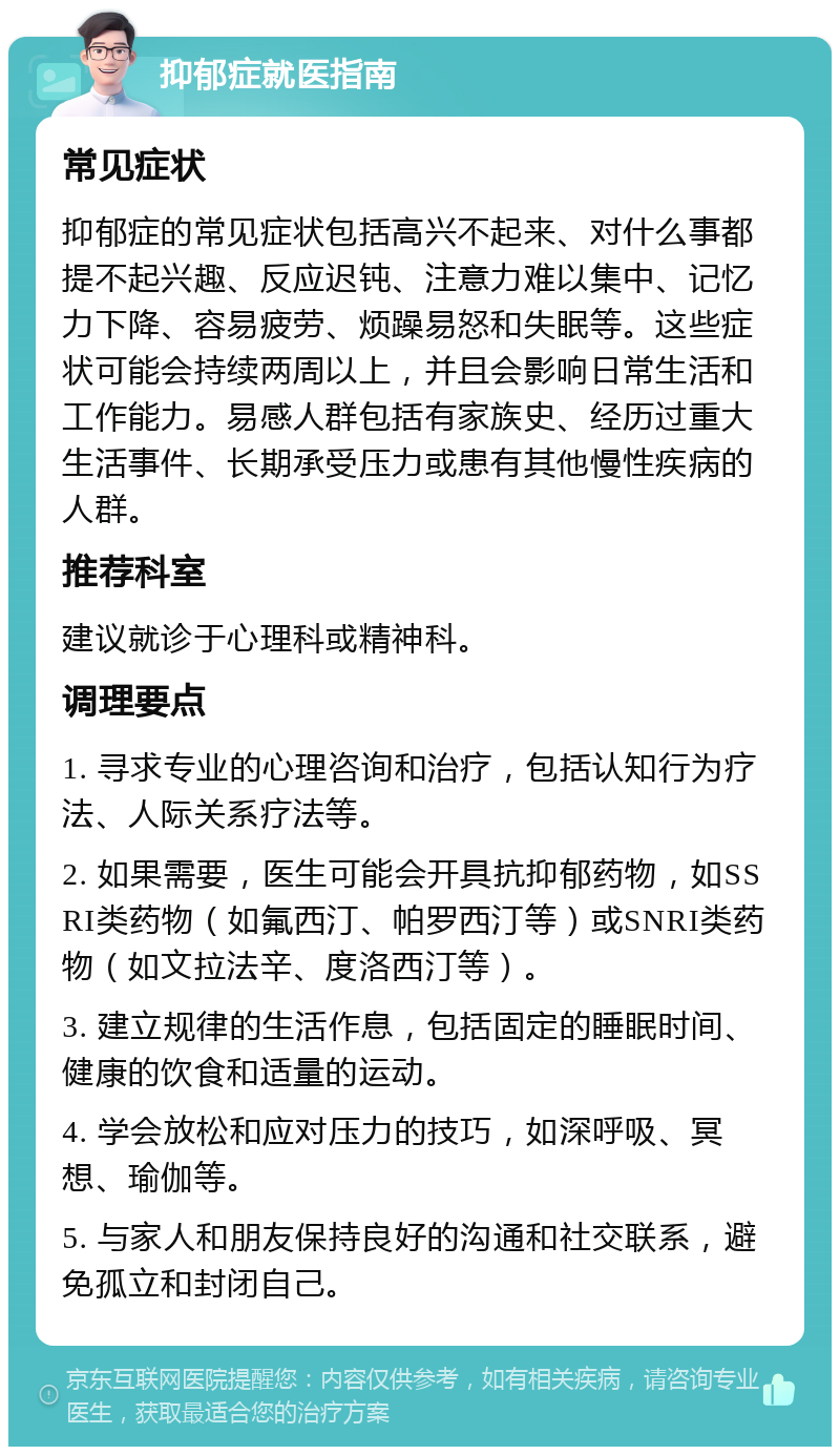 抑郁症就医指南 常见症状 抑郁症的常见症状包括高兴不起来、对什么事都提不起兴趣、反应迟钝、注意力难以集中、记忆力下降、容易疲劳、烦躁易怒和失眠等。这些症状可能会持续两周以上，并且会影响日常生活和工作能力。易感人群包括有家族史、经历过重大生活事件、长期承受压力或患有其他慢性疾病的人群。 推荐科室 建议就诊于心理科或精神科。 调理要点 1. 寻求专业的心理咨询和治疗，包括认知行为疗法、人际关系疗法等。 2. 如果需要，医生可能会开具抗抑郁药物，如SSRI类药物（如氟西汀、帕罗西汀等）或SNRI类药物（如文拉法辛、度洛西汀等）。 3. 建立规律的生活作息，包括固定的睡眠时间、健康的饮食和适量的运动。 4. 学会放松和应对压力的技巧，如深呼吸、冥想、瑜伽等。 5. 与家人和朋友保持良好的沟通和社交联系，避免孤立和封闭自己。