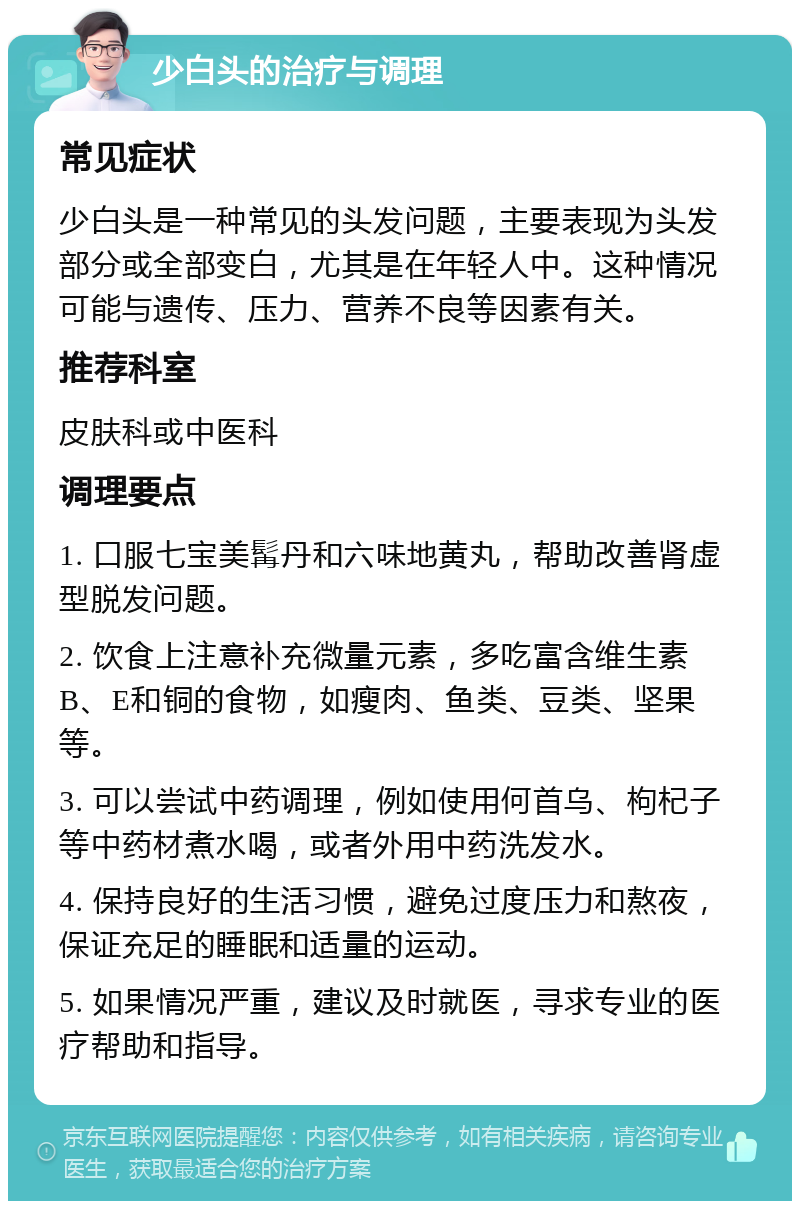 少白头的治疗与调理 常见症状 少白头是一种常见的头发问题，主要表现为头发部分或全部变白，尤其是在年轻人中。这种情况可能与遗传、压力、营养不良等因素有关。 推荐科室 皮肤科或中医科 调理要点 1. 口服七宝美髯丹和六味地黄丸，帮助改善肾虚型脱发问题。 2. 饮食上注意补充微量元素，多吃富含维生素B、E和铜的食物，如瘦肉、鱼类、豆类、坚果等。 3. 可以尝试中药调理，例如使用何首乌、枸杞子等中药材煮水喝，或者外用中药洗发水。 4. 保持良好的生活习惯，避免过度压力和熬夜，保证充足的睡眠和适量的运动。 5. 如果情况严重，建议及时就医，寻求专业的医疗帮助和指导。