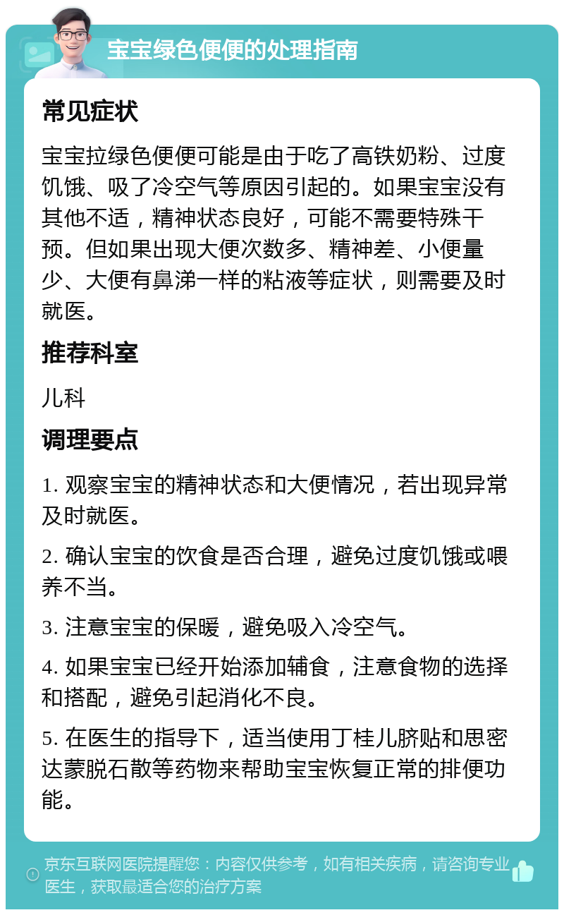 宝宝绿色便便的处理指南 常见症状 宝宝拉绿色便便可能是由于吃了高铁奶粉、过度饥饿、吸了冷空气等原因引起的。如果宝宝没有其他不适，精神状态良好，可能不需要特殊干预。但如果出现大便次数多、精神差、小便量少、大便有鼻涕一样的粘液等症状，则需要及时就医。 推荐科室 儿科 调理要点 1. 观察宝宝的精神状态和大便情况，若出现异常及时就医。 2. 确认宝宝的饮食是否合理，避免过度饥饿或喂养不当。 3. 注意宝宝的保暖，避免吸入冷空气。 4. 如果宝宝已经开始添加辅食，注意食物的选择和搭配，避免引起消化不良。 5. 在医生的指导下，适当使用丁桂儿脐贴和思密达蒙脱石散等药物来帮助宝宝恢复正常的排便功能。