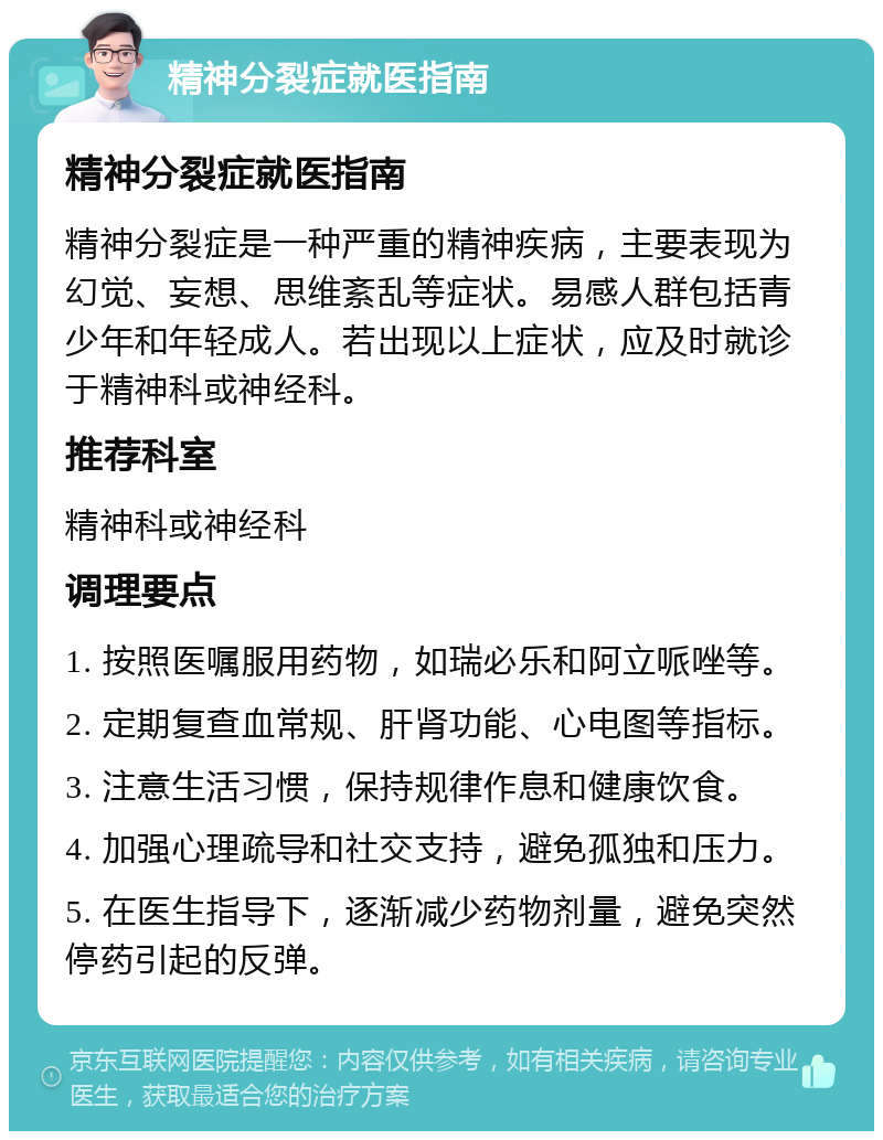 精神分裂症就医指南 精神分裂症就医指南 精神分裂症是一种严重的精神疾病，主要表现为幻觉、妄想、思维紊乱等症状。易感人群包括青少年和年轻成人。若出现以上症状，应及时就诊于精神科或神经科。 推荐科室 精神科或神经科 调理要点 1. 按照医嘱服用药物，如瑞必乐和阿立哌唑等。 2. 定期复查血常规、肝肾功能、心电图等指标。 3. 注意生活习惯，保持规律作息和健康饮食。 4. 加强心理疏导和社交支持，避免孤独和压力。 5. 在医生指导下，逐渐减少药物剂量，避免突然停药引起的反弹。