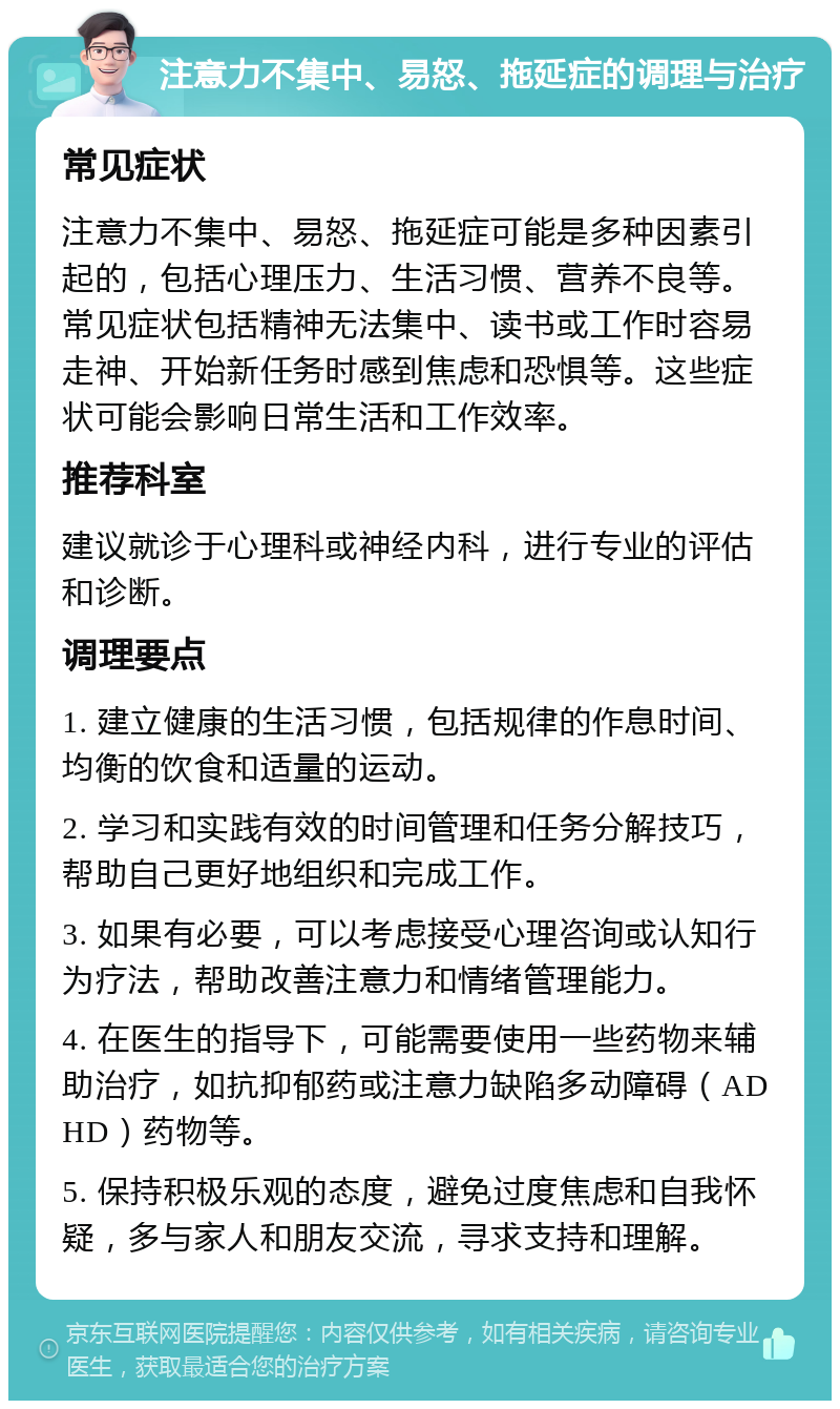 注意力不集中、易怒、拖延症的调理与治疗 常见症状 注意力不集中、易怒、拖延症可能是多种因素引起的，包括心理压力、生活习惯、营养不良等。常见症状包括精神无法集中、读书或工作时容易走神、开始新任务时感到焦虑和恐惧等。这些症状可能会影响日常生活和工作效率。 推荐科室 建议就诊于心理科或神经内科，进行专业的评估和诊断。 调理要点 1. 建立健康的生活习惯，包括规律的作息时间、均衡的饮食和适量的运动。 2. 学习和实践有效的时间管理和任务分解技巧，帮助自己更好地组织和完成工作。 3. 如果有必要，可以考虑接受心理咨询或认知行为疗法，帮助改善注意力和情绪管理能力。 4. 在医生的指导下，可能需要使用一些药物来辅助治疗，如抗抑郁药或注意力缺陷多动障碍（ADHD）药物等。 5. 保持积极乐观的态度，避免过度焦虑和自我怀疑，多与家人和朋友交流，寻求支持和理解。