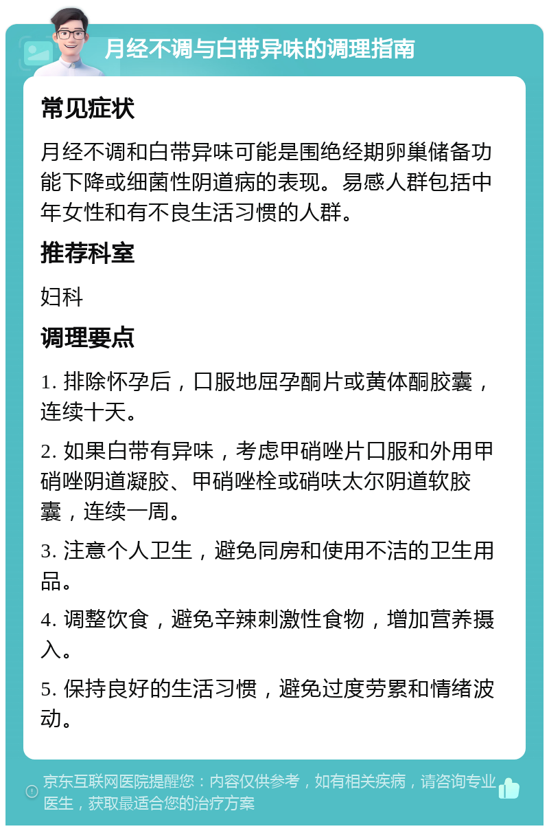 月经不调与白带异味的调理指南 常见症状 月经不调和白带异味可能是围绝经期卵巢储备功能下降或细菌性阴道病的表现。易感人群包括中年女性和有不良生活习惯的人群。 推荐科室 妇科 调理要点 1. 排除怀孕后，口服地屈孕酮片或黄体酮胶囊，连续十天。 2. 如果白带有异味，考虑甲硝唑片口服和外用甲硝唑阴道凝胶、甲硝唑栓或硝呋太尔阴道软胶囊，连续一周。 3. 注意个人卫生，避免同房和使用不洁的卫生用品。 4. 调整饮食，避免辛辣刺激性食物，增加营养摄入。 5. 保持良好的生活习惯，避免过度劳累和情绪波动。