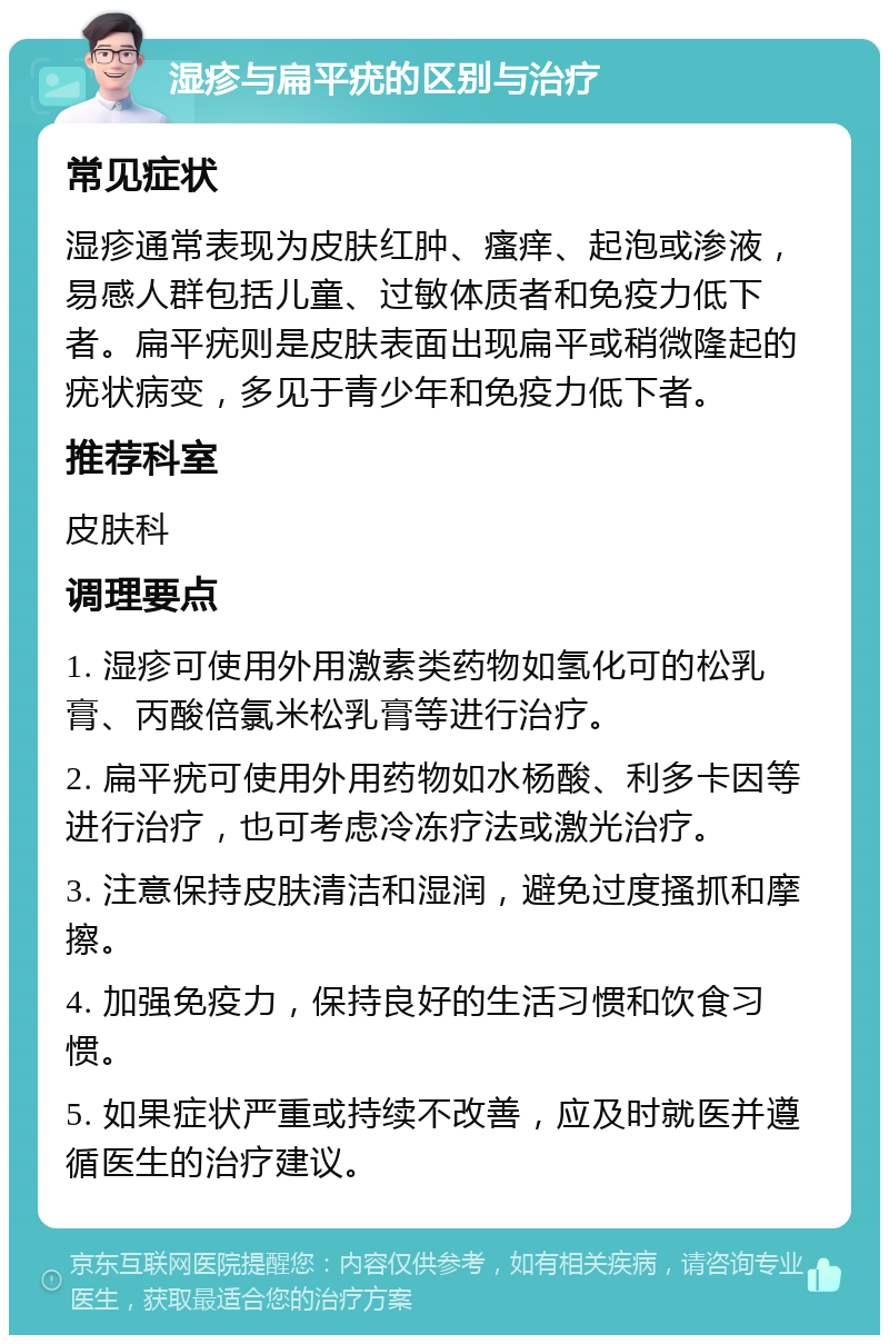 湿疹与扁平疣的区别与治疗 常见症状 湿疹通常表现为皮肤红肿、瘙痒、起泡或渗液，易感人群包括儿童、过敏体质者和免疫力低下者。扁平疣则是皮肤表面出现扁平或稍微隆起的疣状病变，多见于青少年和免疫力低下者。 推荐科室 皮肤科 调理要点 1. 湿疹可使用外用激素类药物如氢化可的松乳膏、丙酸倍氯米松乳膏等进行治疗。 2. 扁平疣可使用外用药物如水杨酸、利多卡因等进行治疗，也可考虑冷冻疗法或激光治疗。 3. 注意保持皮肤清洁和湿润，避免过度搔抓和摩擦。 4. 加强免疫力，保持良好的生活习惯和饮食习惯。 5. 如果症状严重或持续不改善，应及时就医并遵循医生的治疗建议。