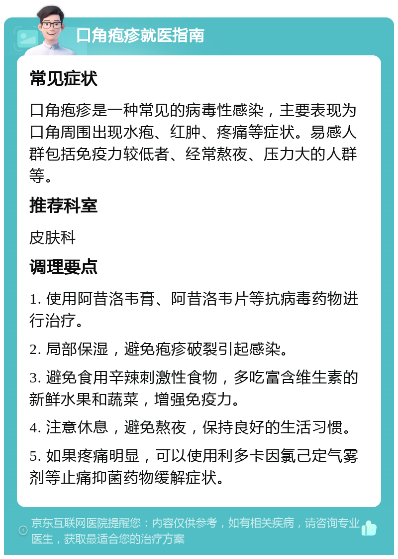 口角疱疹就医指南 常见症状 口角疱疹是一种常见的病毒性感染，主要表现为口角周围出现水疱、红肿、疼痛等症状。易感人群包括免疫力较低者、经常熬夜、压力大的人群等。 推荐科室 皮肤科 调理要点 1. 使用阿昔洛韦膏、阿昔洛韦片等抗病毒药物进行治疗。 2. 局部保湿，避免疱疹破裂引起感染。 3. 避免食用辛辣刺激性食物，多吃富含维生素的新鲜水果和蔬菜，增强免疫力。 4. 注意休息，避免熬夜，保持良好的生活习惯。 5. 如果疼痛明显，可以使用利多卡因氯己定气雾剂等止痛抑菌药物缓解症状。