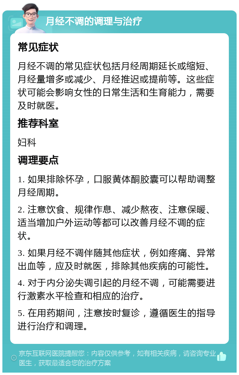 月经不调的调理与治疗 常见症状 月经不调的常见症状包括月经周期延长或缩短、月经量增多或减少、月经推迟或提前等。这些症状可能会影响女性的日常生活和生育能力，需要及时就医。 推荐科室 妇科 调理要点 1. 如果排除怀孕，口服黄体酮胶囊可以帮助调整月经周期。 2. 注意饮食、规律作息、减少熬夜、注意保暖、适当增加户外运动等都可以改善月经不调的症状。 3. 如果月经不调伴随其他症状，例如疼痛、异常出血等，应及时就医，排除其他疾病的可能性。 4. 对于内分泌失调引起的月经不调，可能需要进行激素水平检查和相应的治疗。 5. 在用药期间，注意按时复诊，遵循医生的指导进行治疗和调理。