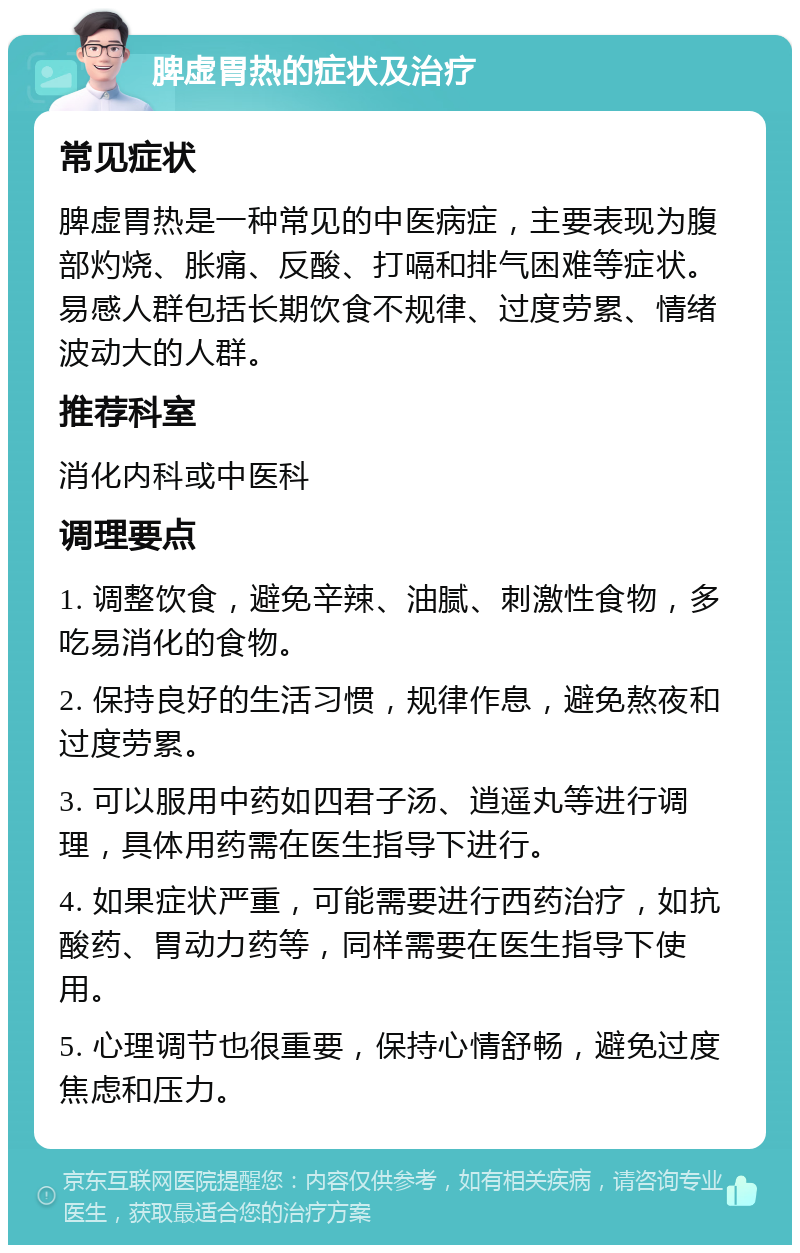 脾虚胃热的症状及治疗 常见症状 脾虚胃热是一种常见的中医病症，主要表现为腹部灼烧、胀痛、反酸、打嗝和排气困难等症状。易感人群包括长期饮食不规律、过度劳累、情绪波动大的人群。 推荐科室 消化内科或中医科 调理要点 1. 调整饮食，避免辛辣、油腻、刺激性食物，多吃易消化的食物。 2. 保持良好的生活习惯，规律作息，避免熬夜和过度劳累。 3. 可以服用中药如四君子汤、逍遥丸等进行调理，具体用药需在医生指导下进行。 4. 如果症状严重，可能需要进行西药治疗，如抗酸药、胃动力药等，同样需要在医生指导下使用。 5. 心理调节也很重要，保持心情舒畅，避免过度焦虑和压力。