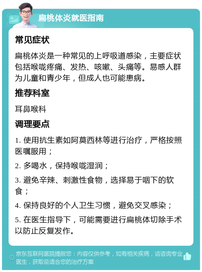 扁桃体炎就医指南 常见症状 扁桃体炎是一种常见的上呼吸道感染，主要症状包括喉咙疼痛、发热、咳嗽、头痛等。易感人群为儿童和青少年，但成人也可能患病。 推荐科室 耳鼻喉科 调理要点 1. 使用抗生素如阿莫西林等进行治疗，严格按照医嘱服用； 2. 多喝水，保持喉咙湿润； 3. 避免辛辣、刺激性食物，选择易于咽下的软食； 4. 保持良好的个人卫生习惯，避免交叉感染； 5. 在医生指导下，可能需要进行扁桃体切除手术以防止反复发作。