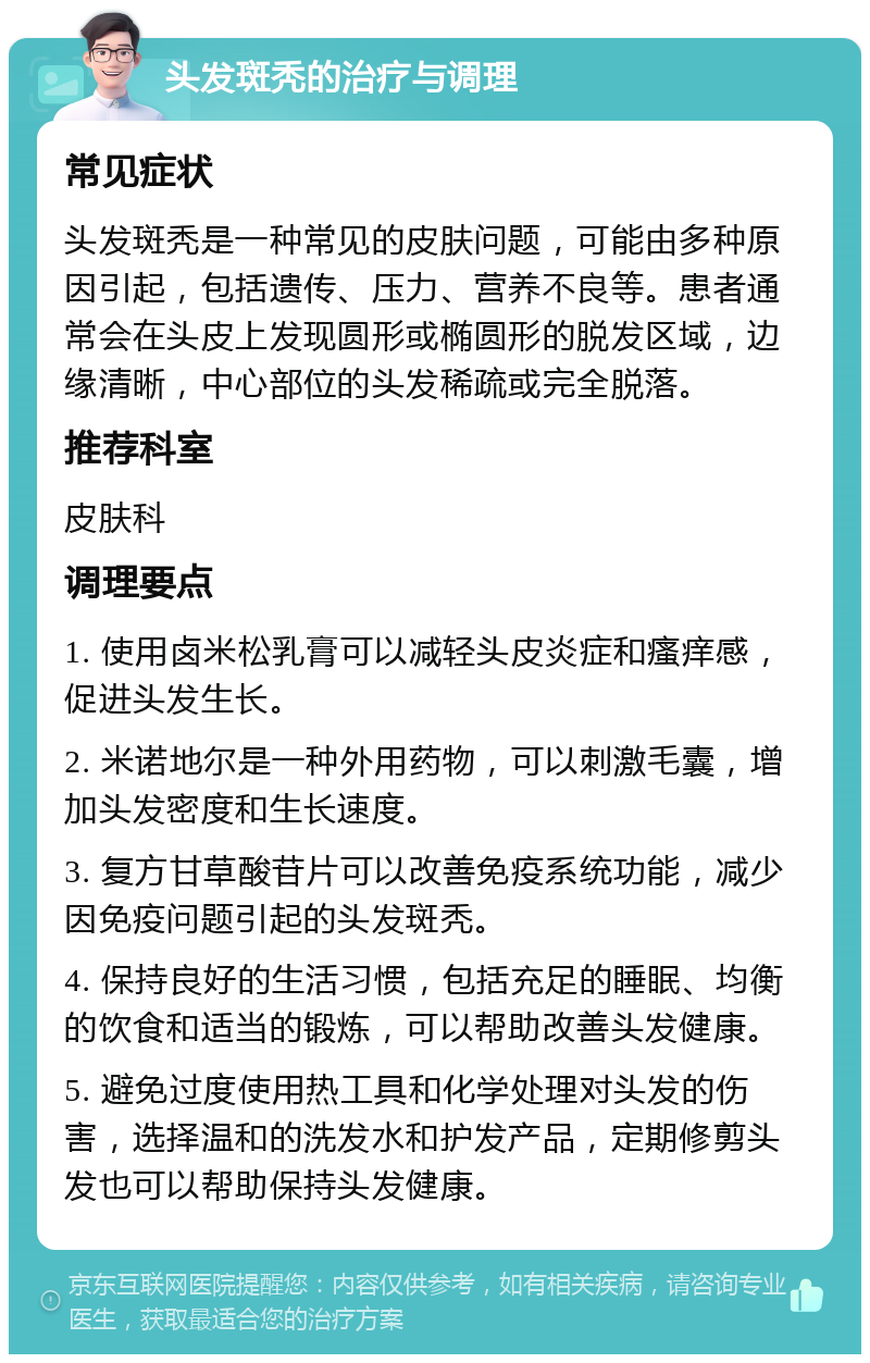 头发斑秃的治疗与调理 常见症状 头发斑秃是一种常见的皮肤问题，可能由多种原因引起，包括遗传、压力、营养不良等。患者通常会在头皮上发现圆形或椭圆形的脱发区域，边缘清晰，中心部位的头发稀疏或完全脱落。 推荐科室 皮肤科 调理要点 1. 使用卤米松乳膏可以减轻头皮炎症和瘙痒感，促进头发生长。 2. 米诺地尔是一种外用药物，可以刺激毛囊，增加头发密度和生长速度。 3. 复方甘草酸苷片可以改善免疫系统功能，减少因免疫问题引起的头发斑秃。 4. 保持良好的生活习惯，包括充足的睡眠、均衡的饮食和适当的锻炼，可以帮助改善头发健康。 5. 避免过度使用热工具和化学处理对头发的伤害，选择温和的洗发水和护发产品，定期修剪头发也可以帮助保持头发健康。