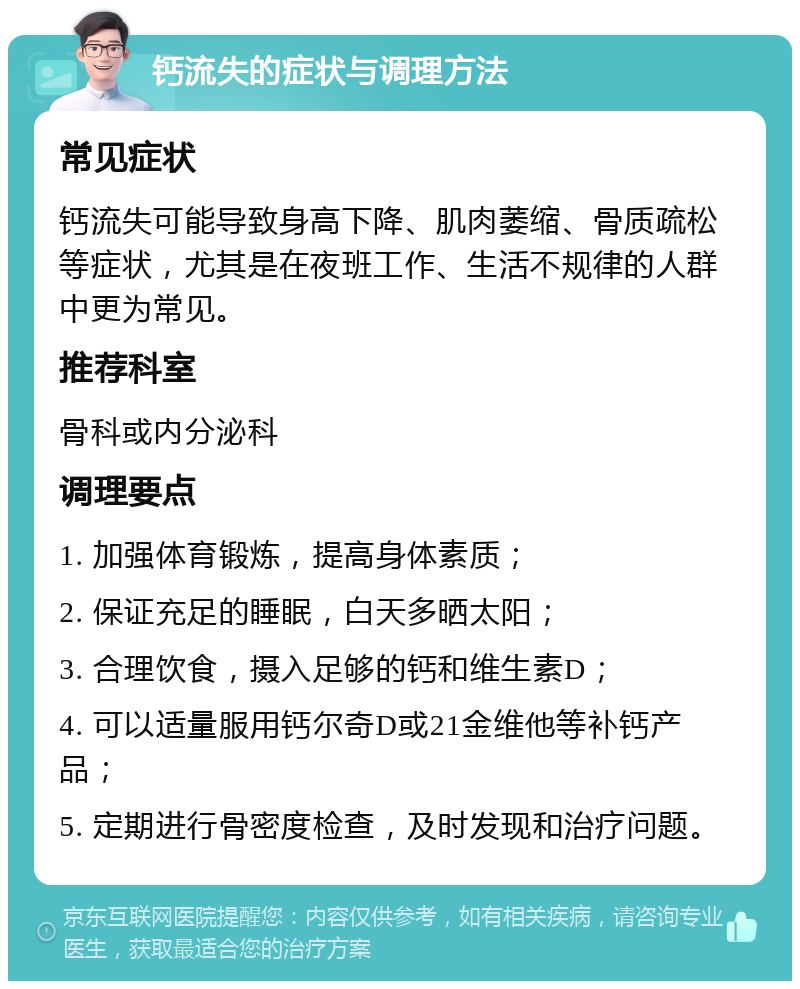 钙流失的症状与调理方法 常见症状 钙流失可能导致身高下降、肌肉萎缩、骨质疏松等症状，尤其是在夜班工作、生活不规律的人群中更为常见。 推荐科室 骨科或内分泌科 调理要点 1. 加强体育锻炼，提高身体素质； 2. 保证充足的睡眠，白天多晒太阳； 3. 合理饮食，摄入足够的钙和维生素D； 4. 可以适量服用钙尔奇D或21金维他等补钙产品； 5. 定期进行骨密度检查，及时发现和治疗问题。