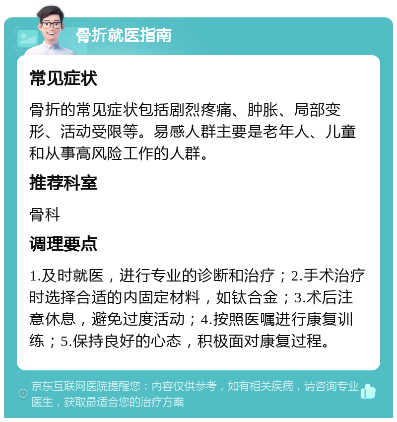 骨折就医指南 常见症状 骨折的常见症状包括剧烈疼痛、肿胀、局部变形、活动受限等。易感人群主要是老年人、儿童和从事高风险工作的人群。 推荐科室 骨科 调理要点 1.及时就医，进行专业的诊断和治疗；2.手术治疗时选择合适的内固定材料，如钛合金；3.术后注意休息，避免过度活动；4.按照医嘱进行康复训练；5.保持良好的心态，积极面对康复过程。