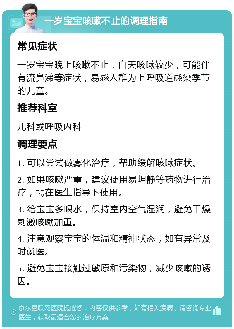 一岁宝宝咳嗽不止的调理指南 常见症状 一岁宝宝晚上咳嗽不止，白天咳嗽较少，可能伴有流鼻涕等症状，易感人群为上呼吸道感染季节的儿童。 推荐科室 儿科或呼吸内科 调理要点 1. 可以尝试做雾化治疗，帮助缓解咳嗽症状。 2. 如果咳嗽严重，建议使用易坦静等药物进行治疗，需在医生指导下使用。 3. 给宝宝多喝水，保持室内空气湿润，避免干燥刺激咳嗽加重。 4. 注意观察宝宝的体温和精神状态，如有异常及时就医。 5. 避免宝宝接触过敏原和污染物，减少咳嗽的诱因。