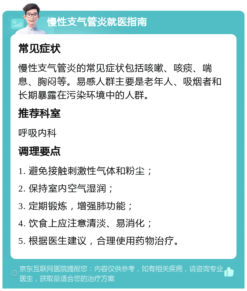 慢性支气管炎就医指南 常见症状 慢性支气管炎的常见症状包括咳嗽、咳痰、喘息、胸闷等。易感人群主要是老年人、吸烟者和长期暴露在污染环境中的人群。 推荐科室 呼吸内科 调理要点 1. 避免接触刺激性气体和粉尘； 2. 保持室内空气湿润； 3. 定期锻炼，增强肺功能； 4. 饮食上应注意清淡、易消化； 5. 根据医生建议，合理使用药物治疗。