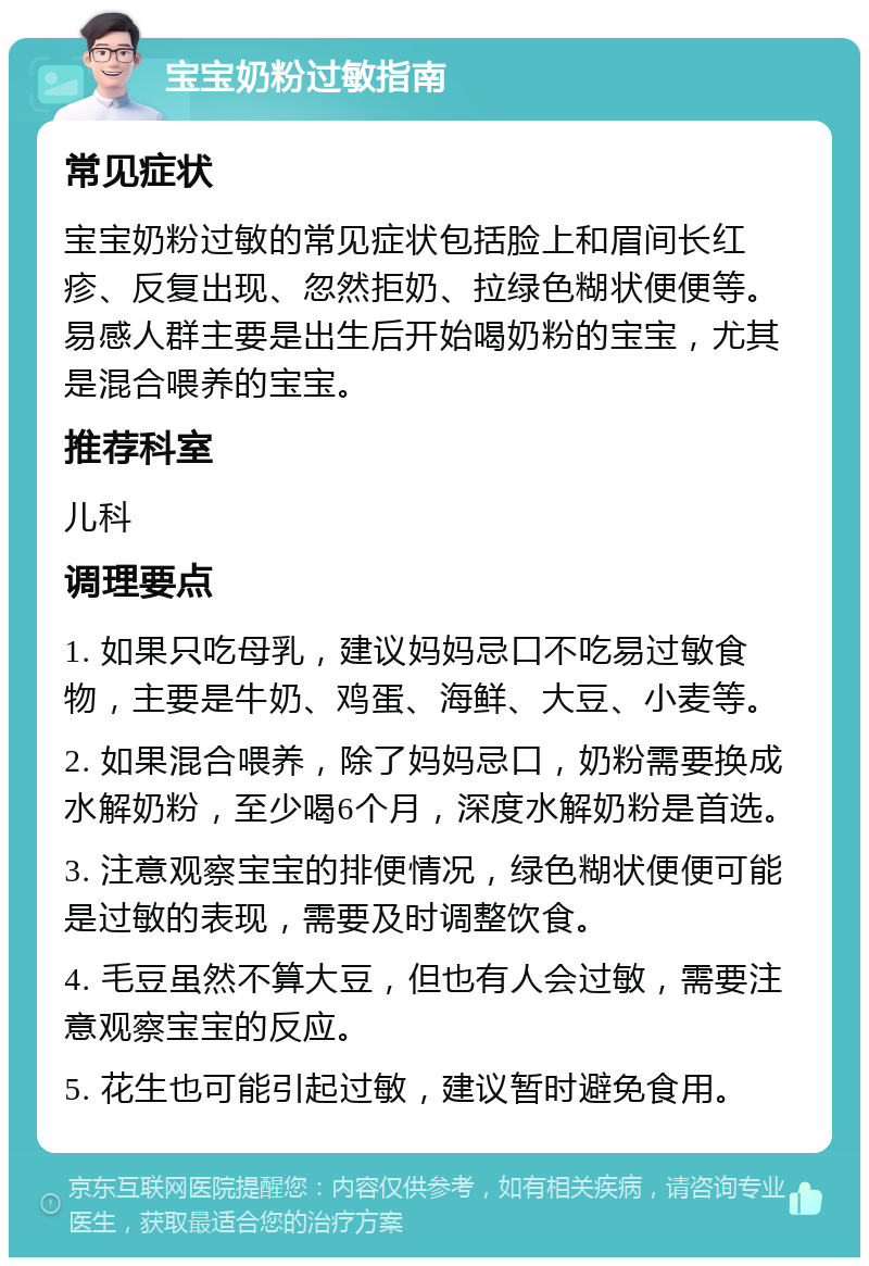 宝宝奶粉过敏指南 常见症状 宝宝奶粉过敏的常见症状包括脸上和眉间长红疹、反复出现、忽然拒奶、拉绿色糊状便便等。易感人群主要是出生后开始喝奶粉的宝宝，尤其是混合喂养的宝宝。 推荐科室 儿科 调理要点 1. 如果只吃母乳，建议妈妈忌口不吃易过敏食物，主要是牛奶、鸡蛋、海鲜、大豆、小麦等。 2. 如果混合喂养，除了妈妈忌口，奶粉需要换成水解奶粉，至少喝6个月，深度水解奶粉是首选。 3. 注意观察宝宝的排便情况，绿色糊状便便可能是过敏的表现，需要及时调整饮食。 4. 毛豆虽然不算大豆，但也有人会过敏，需要注意观察宝宝的反应。 5. 花生也可能引起过敏，建议暂时避免食用。