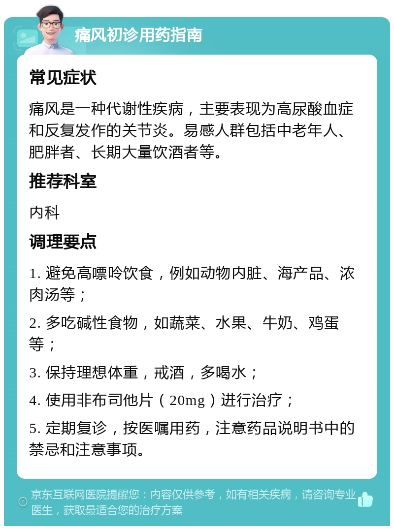 痛风初诊用药指南 常见症状 痛风是一种代谢性疾病，主要表现为高尿酸血症和反复发作的关节炎。易感人群包括中老年人、肥胖者、长期大量饮酒者等。 推荐科室 内科 调理要点 1. 避免高嘌呤饮食，例如动物内脏、海产品、浓肉汤等； 2. 多吃碱性食物，如蔬菜、水果、牛奶、鸡蛋等； 3. 保持理想体重，戒酒，多喝水； 4. 使用非布司他片（20mg）进行治疗； 5. 定期复诊，按医嘱用药，注意药品说明书中的禁忌和注意事项。