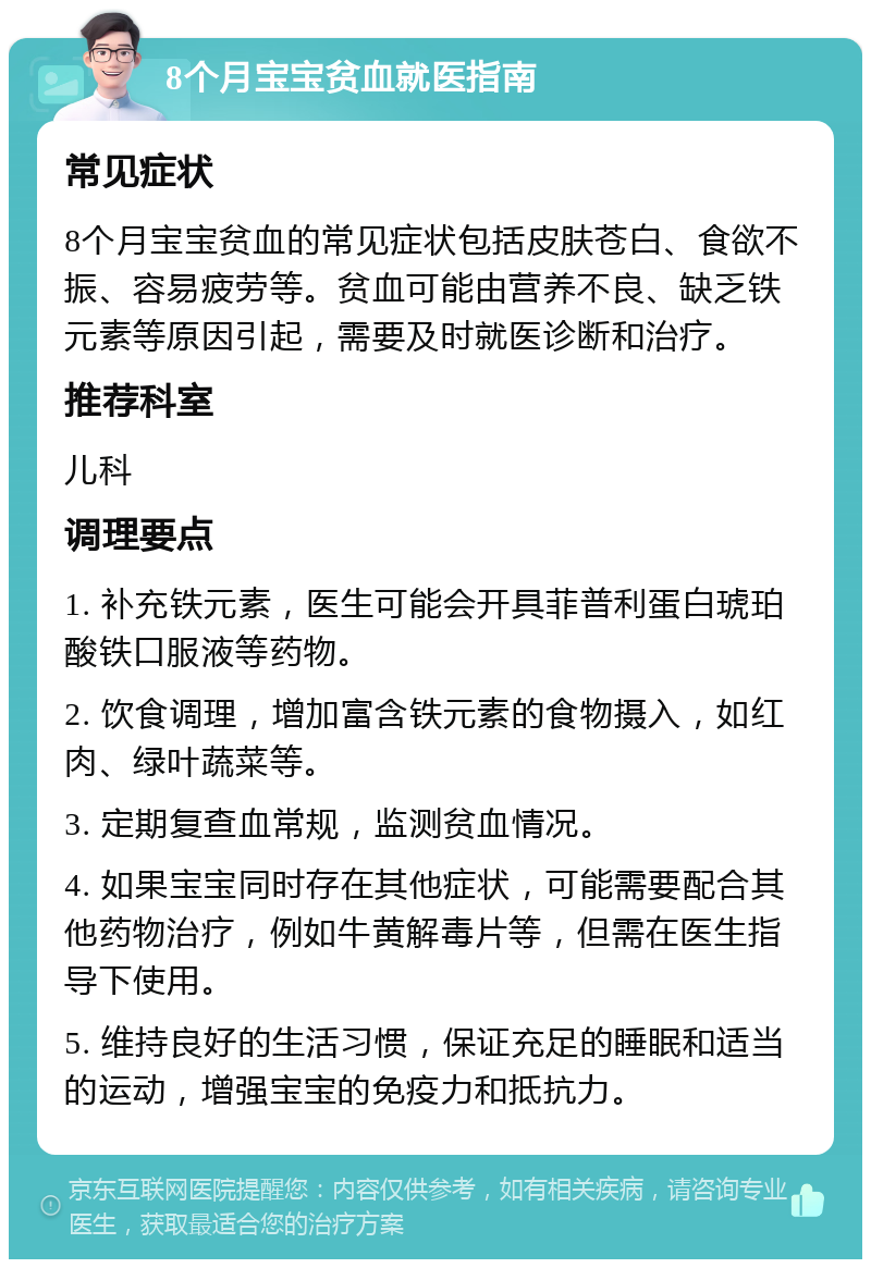 8个月宝宝贫血就医指南 常见症状 8个月宝宝贫血的常见症状包括皮肤苍白、食欲不振、容易疲劳等。贫血可能由营养不良、缺乏铁元素等原因引起，需要及时就医诊断和治疗。 推荐科室 儿科 调理要点 1. 补充铁元素，医生可能会开具菲普利蛋白琥珀酸铁口服液等药物。 2. 饮食调理，增加富含铁元素的食物摄入，如红肉、绿叶蔬菜等。 3. 定期复查血常规，监测贫血情况。 4. 如果宝宝同时存在其他症状，可能需要配合其他药物治疗，例如牛黄解毒片等，但需在医生指导下使用。 5. 维持良好的生活习惯，保证充足的睡眠和适当的运动，增强宝宝的免疫力和抵抗力。