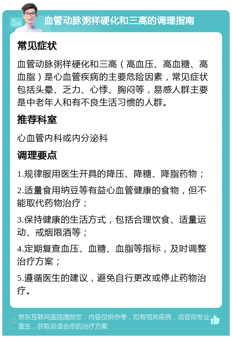 血管动脉粥样硬化和三高的调理指南 常见症状 血管动脉粥样硬化和三高（高血压、高血糖、高血脂）是心血管疾病的主要危险因素，常见症状包括头晕、乏力、心悸、胸闷等，易感人群主要是中老年人和有不良生活习惯的人群。 推荐科室 心血管内科或内分泌科 调理要点 1.规律服用医生开具的降压、降糖、降脂药物； 2.适量食用纳豆等有益心血管健康的食物，但不能取代药物治疗； 3.保持健康的生活方式，包括合理饮食、适量运动、戒烟限酒等； 4.定期复查血压、血糖、血脂等指标，及时调整治疗方案； 5.遵循医生的建议，避免自行更改或停止药物治疗。