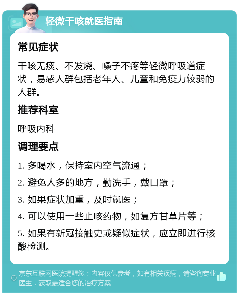 轻微干咳就医指南 常见症状 干咳无痰、不发烧、嗓子不疼等轻微呼吸道症状，易感人群包括老年人、儿童和免疫力较弱的人群。 推荐科室 呼吸内科 调理要点 1. 多喝水，保持室内空气流通； 2. 避免人多的地方，勤洗手，戴口罩； 3. 如果症状加重，及时就医； 4. 可以使用一些止咳药物，如复方甘草片等； 5. 如果有新冠接触史或疑似症状，应立即进行核酸检测。