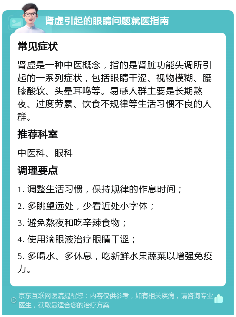 肾虚引起的眼睛问题就医指南 常见症状 肾虚是一种中医概念，指的是肾脏功能失调所引起的一系列症状，包括眼睛干涩、视物模糊、腰膝酸软、头晕耳鸣等。易感人群主要是长期熬夜、过度劳累、饮食不规律等生活习惯不良的人群。 推荐科室 中医科、眼科 调理要点 1. 调整生活习惯，保持规律的作息时间； 2. 多眺望远处，少看近处小字体； 3. 避免熬夜和吃辛辣食物； 4. 使用滴眼液治疗眼睛干涩； 5. 多喝水、多休息，吃新鲜水果蔬菜以增强免疫力。