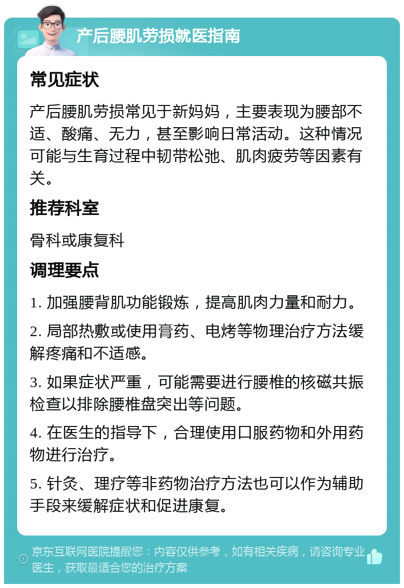 产后腰肌劳损就医指南 常见症状 产后腰肌劳损常见于新妈妈，主要表现为腰部不适、酸痛、无力，甚至影响日常活动。这种情况可能与生育过程中韧带松弛、肌肉疲劳等因素有关。 推荐科室 骨科或康复科 调理要点 1. 加强腰背肌功能锻炼，提高肌肉力量和耐力。 2. 局部热敷或使用膏药、电烤等物理治疗方法缓解疼痛和不适感。 3. 如果症状严重，可能需要进行腰椎的核磁共振检查以排除腰椎盘突出等问题。 4. 在医生的指导下，合理使用口服药物和外用药物进行治疗。 5. 针灸、理疗等非药物治疗方法也可以作为辅助手段来缓解症状和促进康复。