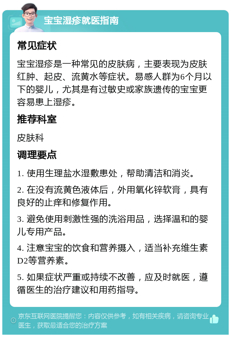 宝宝湿疹就医指南 常见症状 宝宝湿疹是一种常见的皮肤病，主要表现为皮肤红肿、起皮、流黄水等症状。易感人群为6个月以下的婴儿，尤其是有过敏史或家族遗传的宝宝更容易患上湿疹。 推荐科室 皮肤科 调理要点 1. 使用生理盐水湿敷患处，帮助清洁和消炎。 2. 在没有流黄色液体后，外用氧化锌软膏，具有良好的止痒和修复作用。 3. 避免使用刺激性强的洗浴用品，选择温和的婴儿专用产品。 4. 注意宝宝的饮食和营养摄入，适当补充维生素D2等营养素。 5. 如果症状严重或持续不改善，应及时就医，遵循医生的治疗建议和用药指导。