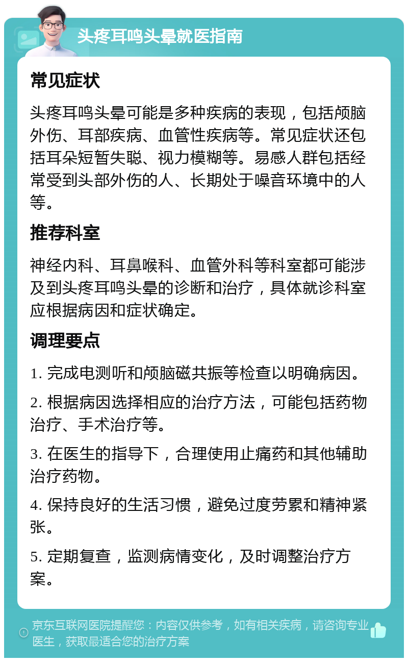 头疼耳鸣头晕就医指南 常见症状 头疼耳鸣头晕可能是多种疾病的表现，包括颅脑外伤、耳部疾病、血管性疾病等。常见症状还包括耳朵短暂失聪、视力模糊等。易感人群包括经常受到头部外伤的人、长期处于噪音环境中的人等。 推荐科室 神经内科、耳鼻喉科、血管外科等科室都可能涉及到头疼耳鸣头晕的诊断和治疗，具体就诊科室应根据病因和症状确定。 调理要点 1. 完成电测听和颅脑磁共振等检查以明确病因。 2. 根据病因选择相应的治疗方法，可能包括药物治疗、手术治疗等。 3. 在医生的指导下，合理使用止痛药和其他辅助治疗药物。 4. 保持良好的生活习惯，避免过度劳累和精神紧张。 5. 定期复查，监测病情变化，及时调整治疗方案。