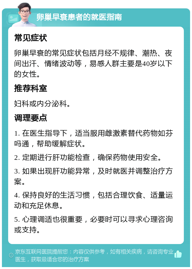 卵巢早衰患者的就医指南 常见症状 卵巢早衰的常见症状包括月经不规律、潮热、夜间出汗、情绪波动等，易感人群主要是40岁以下的女性。 推荐科室 妇科或内分泌科。 调理要点 1. 在医生指导下，适当服用雌激素替代药物如芬吗通，帮助缓解症状。 2. 定期进行肝功能检查，确保药物使用安全。 3. 如果出现肝功能异常，及时就医并调整治疗方案。 4. 保持良好的生活习惯，包括合理饮食、适量运动和充足休息。 5. 心理调适也很重要，必要时可以寻求心理咨询或支持。