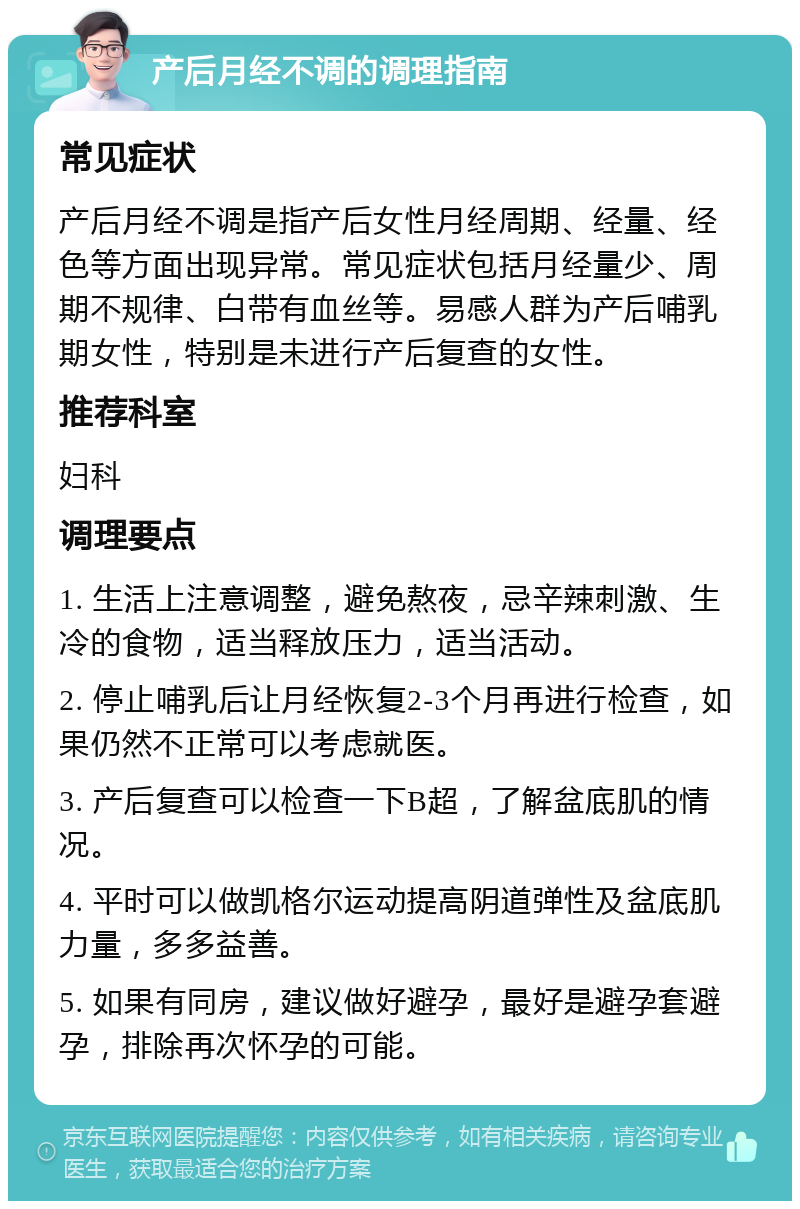 产后月经不调的调理指南 常见症状 产后月经不调是指产后女性月经周期、经量、经色等方面出现异常。常见症状包括月经量少、周期不规律、白带有血丝等。易感人群为产后哺乳期女性，特别是未进行产后复查的女性。 推荐科室 妇科 调理要点 1. 生活上注意调整，避免熬夜，忌辛辣刺激、生冷的食物，适当释放压力，适当活动。 2. 停止哺乳后让月经恢复2-3个月再进行检查，如果仍然不正常可以考虑就医。 3. 产后复查可以检查一下B超，了解盆底肌的情况。 4. 平时可以做凯格尔运动提高阴道弹性及盆底肌力量，多多益善。 5. 如果有同房，建议做好避孕，最好是避孕套避孕，排除再次怀孕的可能。