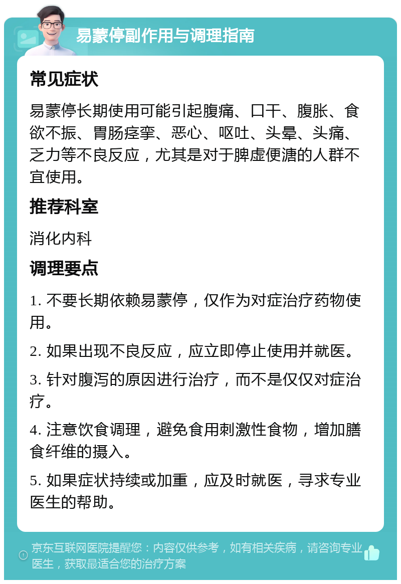 易蒙停副作用与调理指南 常见症状 易蒙停长期使用可能引起腹痛、口干、腹胀、食欲不振、胃肠痉挛、恶心、呕吐、头晕、头痛、乏力等不良反应，尤其是对于脾虚便溏的人群不宜使用。 推荐科室 消化内科 调理要点 1. 不要长期依赖易蒙停，仅作为对症治疗药物使用。 2. 如果出现不良反应，应立即停止使用并就医。 3. 针对腹泻的原因进行治疗，而不是仅仅对症治疗。 4. 注意饮食调理，避免食用刺激性食物，增加膳食纤维的摄入。 5. 如果症状持续或加重，应及时就医，寻求专业医生的帮助。