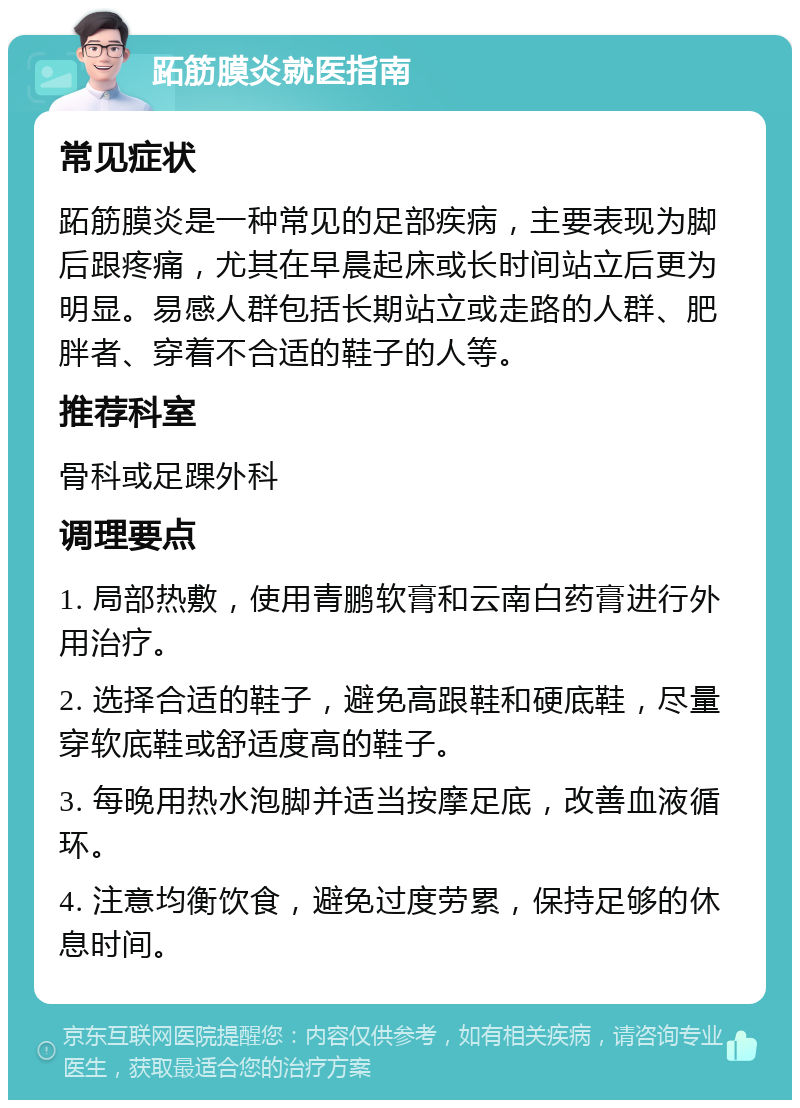 跖筋膜炎就医指南 常见症状 跖筋膜炎是一种常见的足部疾病，主要表现为脚后跟疼痛，尤其在早晨起床或长时间站立后更为明显。易感人群包括长期站立或走路的人群、肥胖者、穿着不合适的鞋子的人等。 推荐科室 骨科或足踝外科 调理要点 1. 局部热敷，使用青鹏软膏和云南白药膏进行外用治疗。 2. 选择合适的鞋子，避免高跟鞋和硬底鞋，尽量穿软底鞋或舒适度高的鞋子。 3. 每晚用热水泡脚并适当按摩足底，改善血液循环。 4. 注意均衡饮食，避免过度劳累，保持足够的休息时间。