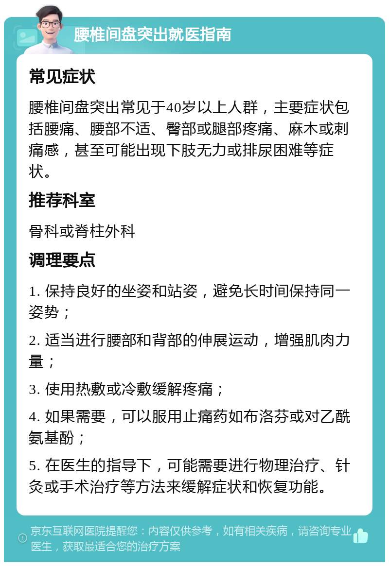 腰椎间盘突出就医指南 常见症状 腰椎间盘突出常见于40岁以上人群，主要症状包括腰痛、腰部不适、臀部或腿部疼痛、麻木或刺痛感，甚至可能出现下肢无力或排尿困难等症状。 推荐科室 骨科或脊柱外科 调理要点 1. 保持良好的坐姿和站姿，避免长时间保持同一姿势； 2. 适当进行腰部和背部的伸展运动，增强肌肉力量； 3. 使用热敷或冷敷缓解疼痛； 4. 如果需要，可以服用止痛药如布洛芬或对乙酰氨基酚； 5. 在医生的指导下，可能需要进行物理治疗、针灸或手术治疗等方法来缓解症状和恢复功能。