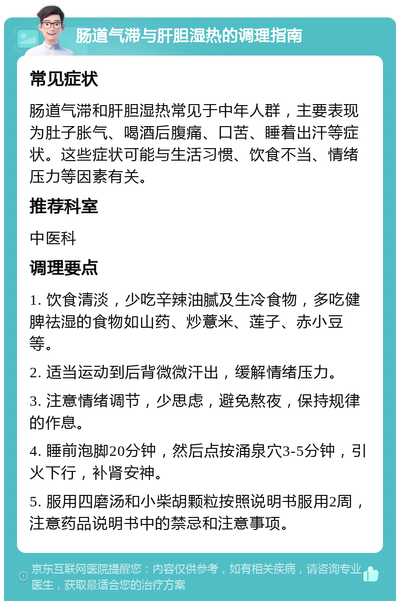 肠道气滞与肝胆湿热的调理指南 常见症状 肠道气滞和肝胆湿热常见于中年人群，主要表现为肚子胀气、喝酒后腹痛、口苦、睡着出汗等症状。这些症状可能与生活习惯、饮食不当、情绪压力等因素有关。 推荐科室 中医科 调理要点 1. 饮食清淡，少吃辛辣油腻及生冷食物，多吃健脾祛湿的食物如山药、炒薏米、莲子、赤小豆等。 2. 适当运动到后背微微汗出，缓解情绪压力。 3. 注意情绪调节，少思虑，避免熬夜，保持规律的作息。 4. 睡前泡脚20分钟，然后点按涌泉穴3-5分钟，引火下行，补肾安神。 5. 服用四磨汤和小柴胡颗粒按照说明书服用2周，注意药品说明书中的禁忌和注意事项。