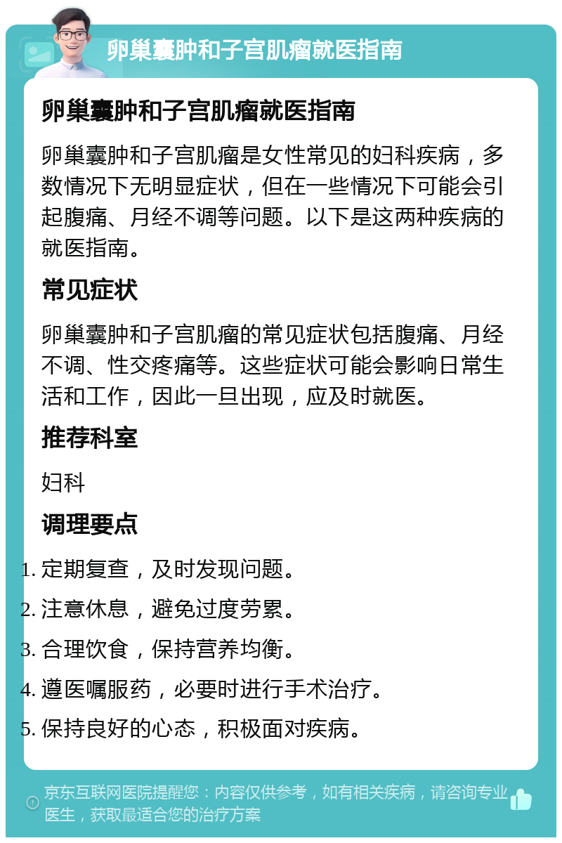 卵巢囊肿和子宫肌瘤就医指南 卵巢囊肿和子宫肌瘤就医指南 卵巢囊肿和子宫肌瘤是女性常见的妇科疾病，多数情况下无明显症状，但在一些情况下可能会引起腹痛、月经不调等问题。以下是这两种疾病的就医指南。 常见症状 卵巢囊肿和子宫肌瘤的常见症状包括腹痛、月经不调、性交疼痛等。这些症状可能会影响日常生活和工作，因此一旦出现，应及时就医。 推荐科室 妇科 调理要点 定期复查，及时发现问题。 注意休息，避免过度劳累。 合理饮食，保持营养均衡。 遵医嘱服药，必要时进行手术治疗。 保持良好的心态，积极面对疾病。